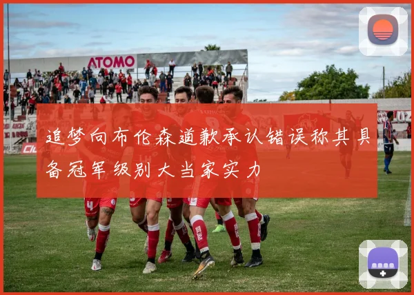 追梦向布伦森道歉承认错误称其具备冠军级别大当家实力