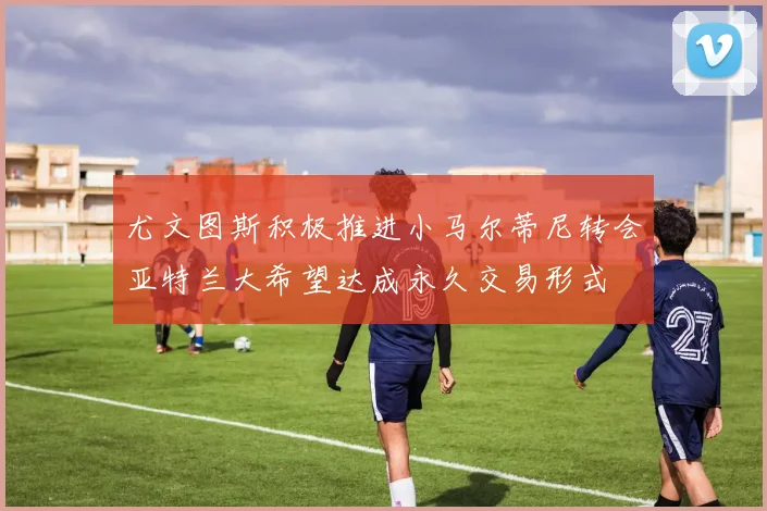尤文图斯积极推进小马尔蒂尼转会亚特兰大希望达成永久交易形式
