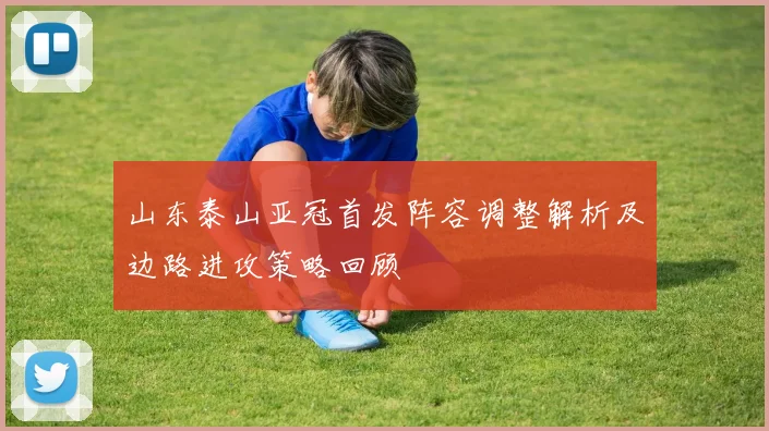 山东泰山亚冠首发阵容调整解析及边路进攻策略回顾