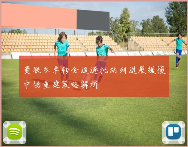 曼联冬季转会追逐托纳利进展缓慢中场重建策略解析