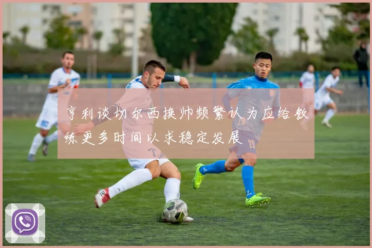 亨利谈切尔西换帅频繁认为应给教练更多时间以求稳定发展