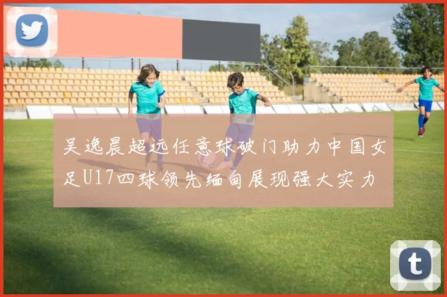 吴逸晨超远任意球破门助力中国女足U17四球领先缅甸展现强大实力