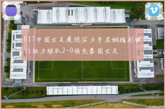 U17中国女足展现实力李启娴精彩破门助力球队2-0领先泰国女足