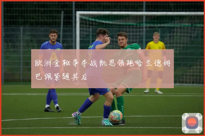 欧洲金靴争夺战凯恩领跑哈兰德姆巴佩紧随其后