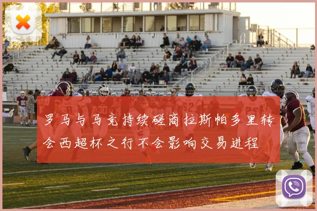 罗马与马竞持续磋商拉斯帕多里转会西超杯之行不会影响交易进程