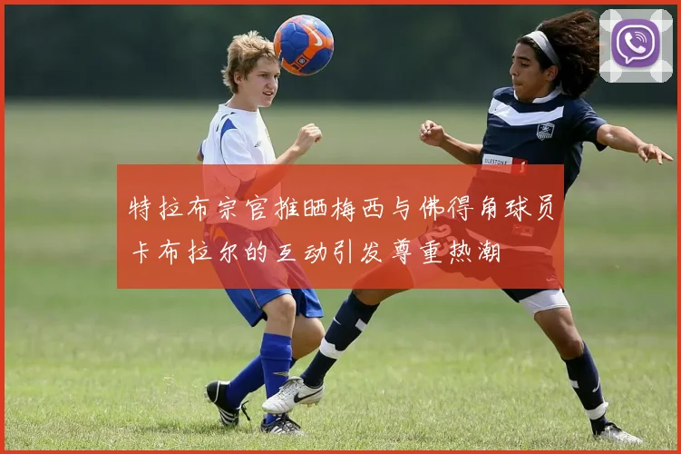 特拉布宗官推晒梅西与佛得角球员卡布拉尔的互动引发尊重热潮