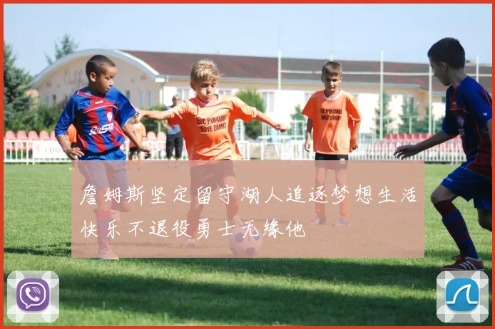 詹姆斯坚定留守湖人追逐梦想生活快乐不退役勇士无缘他