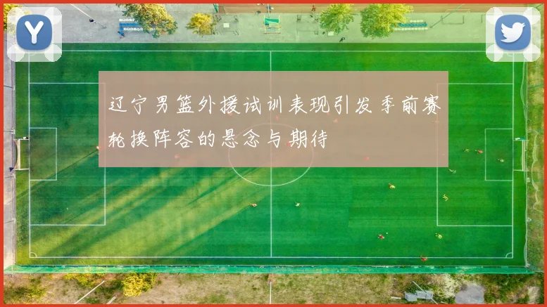 辽宁男篮外援试训表现引发季前赛轮换阵容的悬念与期待