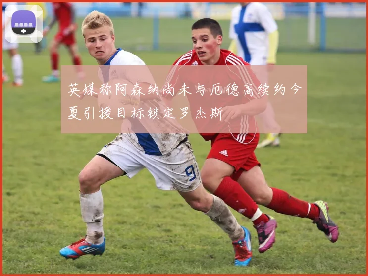 英媒称阿森纳尚未与厄德高续约今夏引援目标锁定罗杰斯