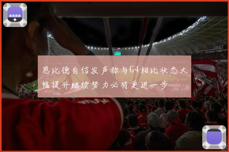 恩比德自信发声称与G4相比状态大幅提升继续努力必将更进一步