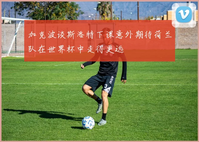 加克波谈斯洛特下课意外期待荷兰队在世界杯中走得更远