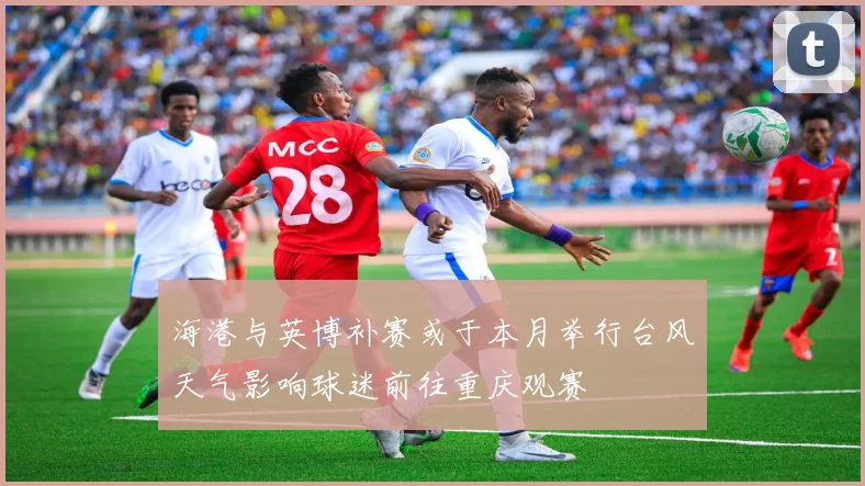 海港与英博补赛或于本月举行台风天气影响球迷前往重庆观赛