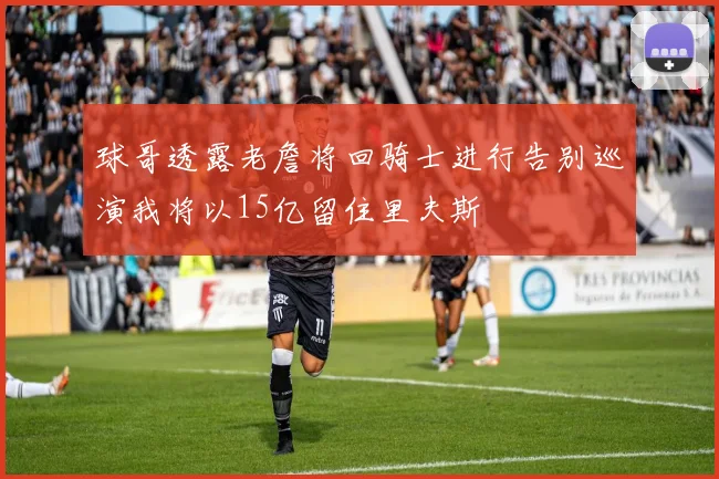 球哥透露老詹将回骑士进行告别巡演我将以15亿留住里夫斯