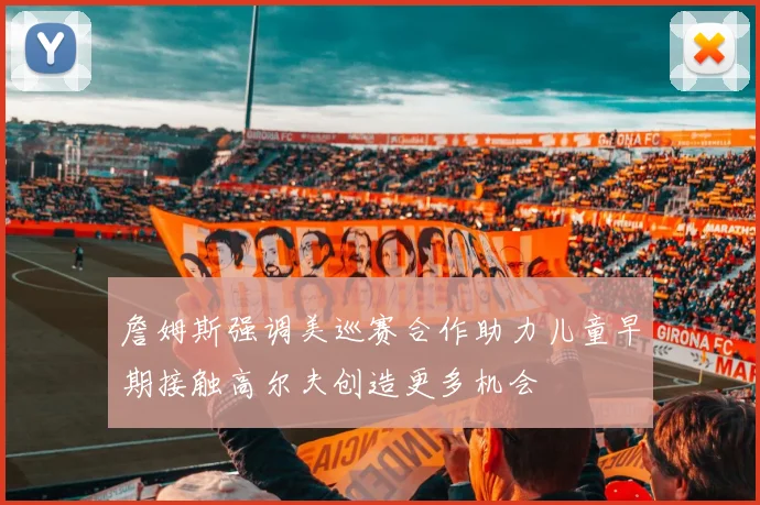詹姆斯强调美巡赛合作助力儿童早期接触高尔夫创造更多机会