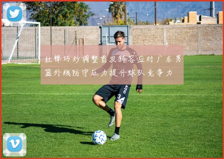 杜锋巧妙调整首发阵容应对广东男篮外线防守压力提升球队竞争力