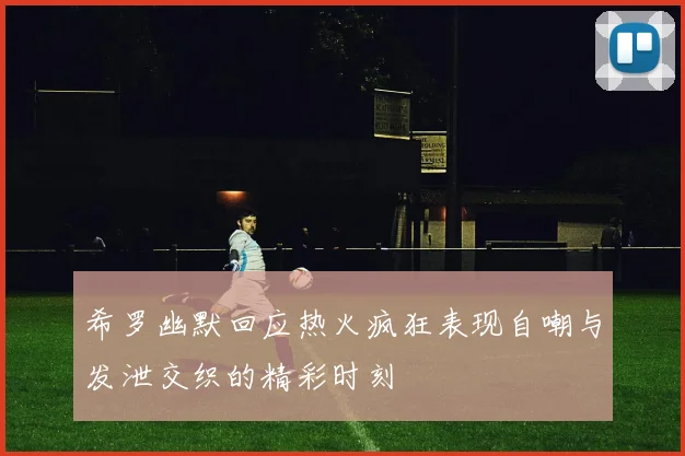 希罗幽默回应热火疯狂表现自嘲与发泄交织的精彩时刻