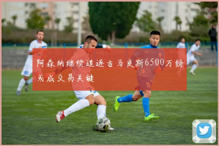 阿森纳继续追逐吉马良斯6500万镑或成交易关键