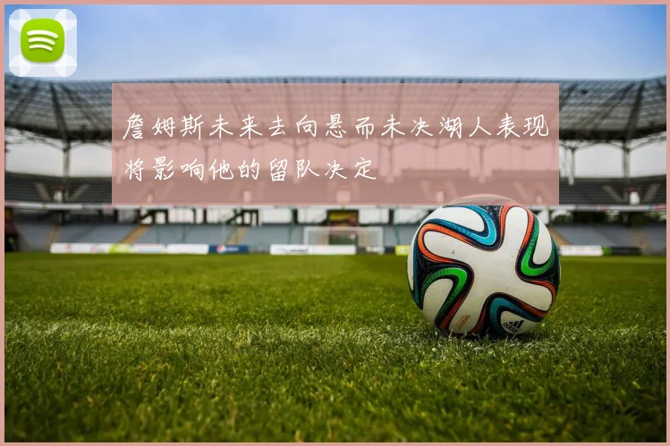詹姆斯未来去向悬而未决湖人表现将影响他的留队决定
