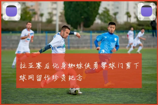 拉亚赛后化身蜘蛛侠勇攀球门剪下球网留作珍贵纪念