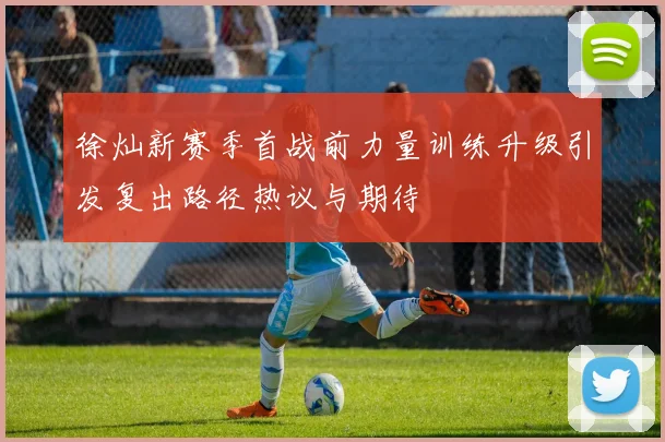徐灿新赛季首战前力量训练升级引发复出路径热议与期待